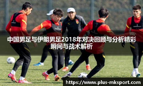 中国男足与伊朗男足2018年对决回顾与分析精彩瞬间与战术解析